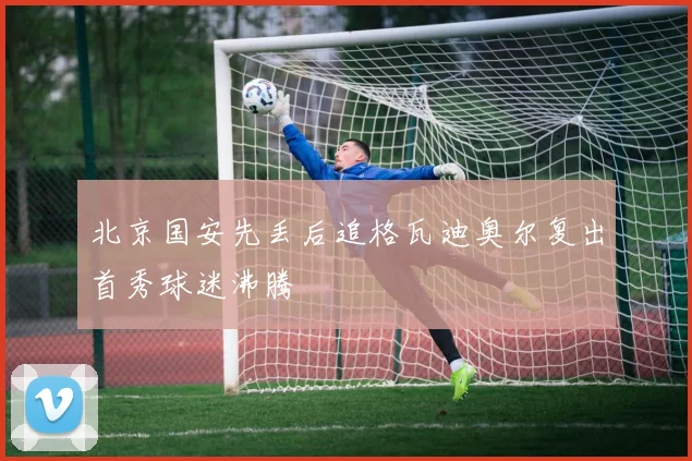 北京国安先丢后追格瓦迪奥尔复出首秀球迷沸腾