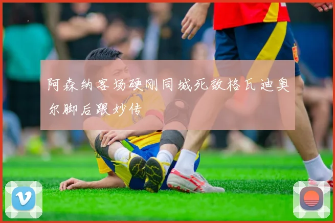 阿森纳客场硬刚同城死敌格瓦迪奥尔脚后跟妙传