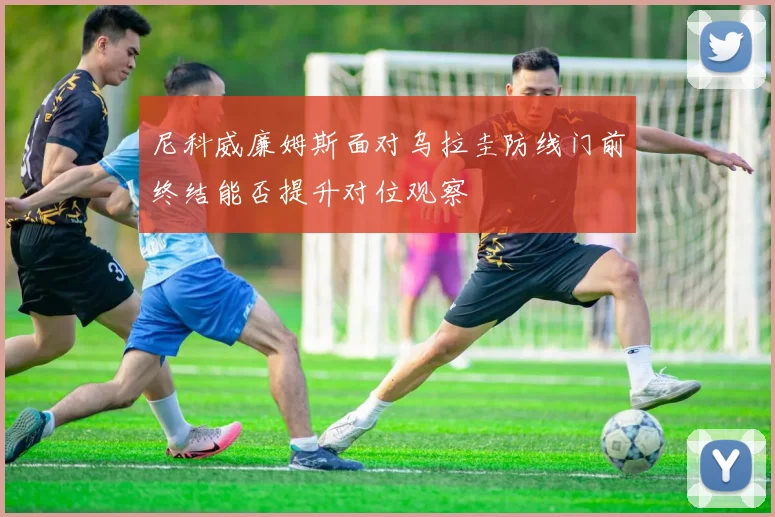 尼科威廉姆斯面对乌拉圭防线门前终结能否提升对位观察
