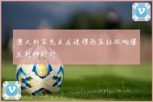 澳大利亚先丢后追穆西亚拉双响爆发封神时刻