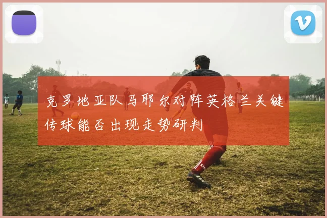 克罗地亚队马耶尔对阵英格兰关键传球能否出现走势研判