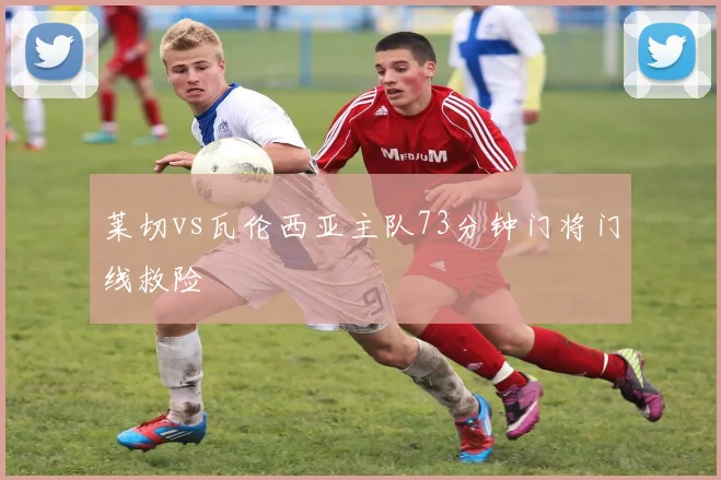 莱切vs瓦伦西亚主队73分钟门将门线救险