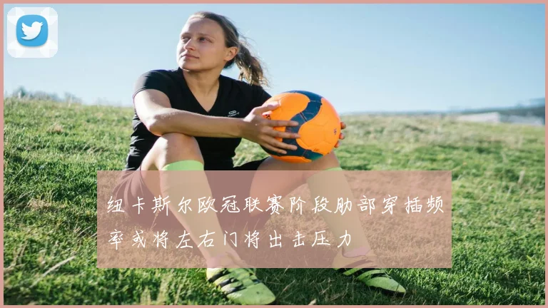 纽卡斯尔欧冠联赛阶段肋部穿插频率或将左右门将出击压力