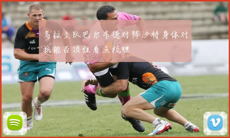 乌拉圭队巴尔韦德对阵沙特身体对抗能否顶住看点梳理