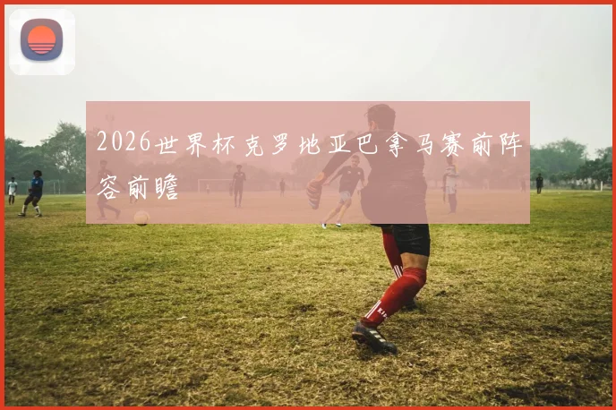 2026世界杯克罗地亚巴拿马赛前阵容前瞻