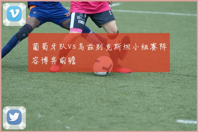 葡萄牙队vs乌兹别克斯坦小组赛阵容博弈前瞻