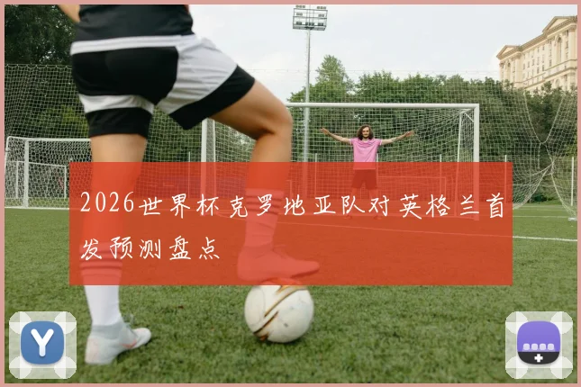 2026世界杯克罗地亚队对英格兰首发预测盘点