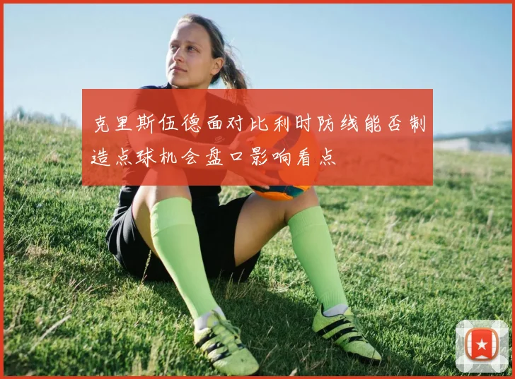 克里斯伍德面对比利时防线能否制造点球机会盘口影响看点