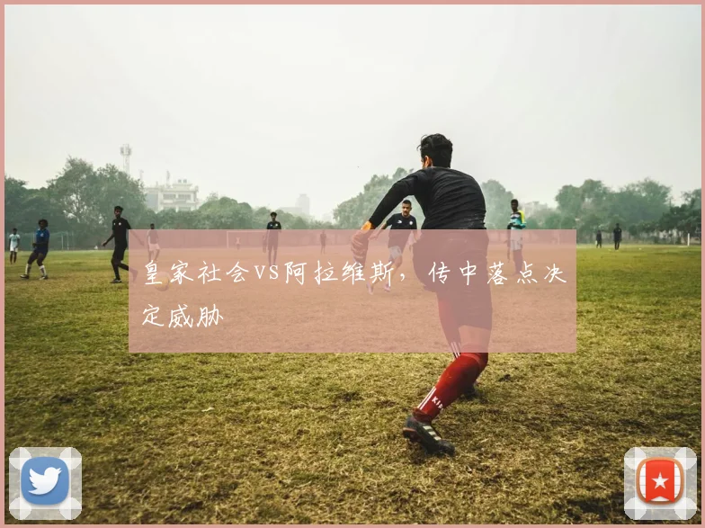 皇家社会vs阿拉维斯，传中落点决定威胁