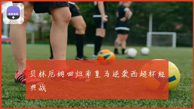 贝林厄姆回归率皇马逆袭西超杯经典战