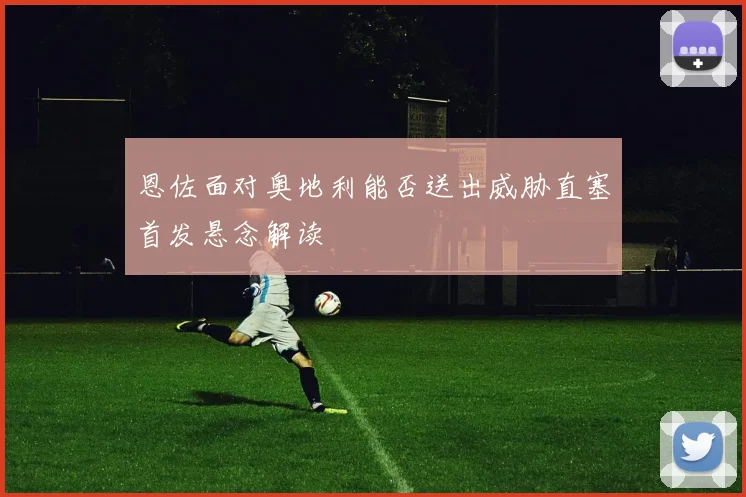 恩佐面对奥地利能否送出威胁直塞首发悬念解读