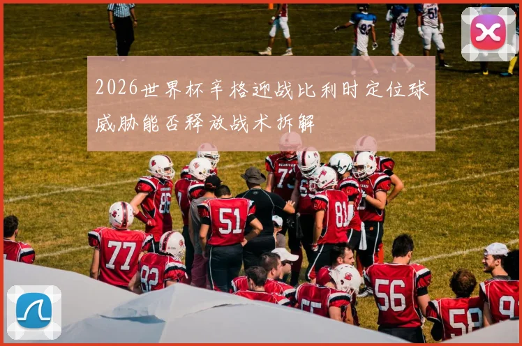 2026世界杯辛格迎战比利时定位球威胁能否释放战术拆解