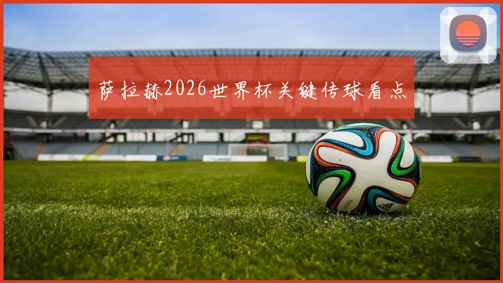 萨拉赫2026世界杯关键传球看点