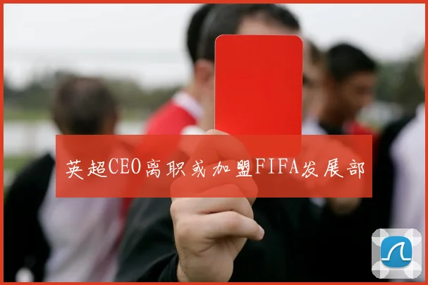 英超CEO离职或加盟FIFA发展部