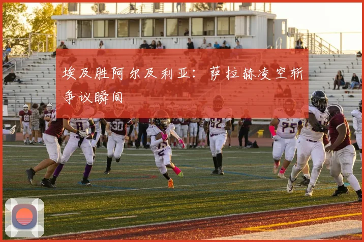 埃及胜阿尔及利亚：萨拉赫凌空斩争议瞬间