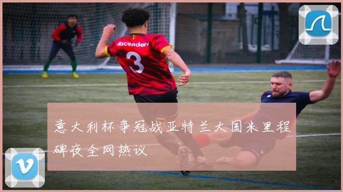 意大利杯争冠战亚特兰大国米里程碑夜全网热议