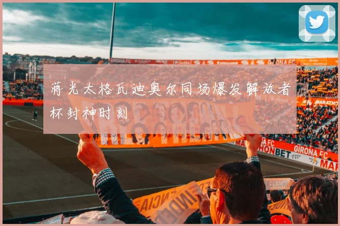 蒋光太格瓦迪奥尔同场爆发解放者杯封神时刻