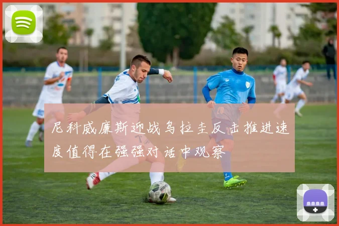 尼科威廉斯迎战乌拉圭反击推进速度值得在强强对话中观察
