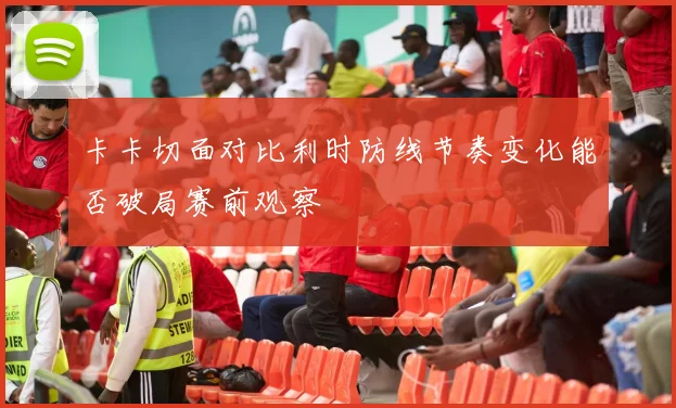 卡卡切面对比利时防线节奏变化能否破局赛前观察