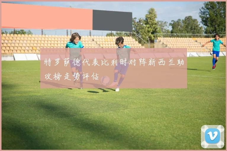 特罗萨德代表比利时对阵新西兰助攻榜走势评估