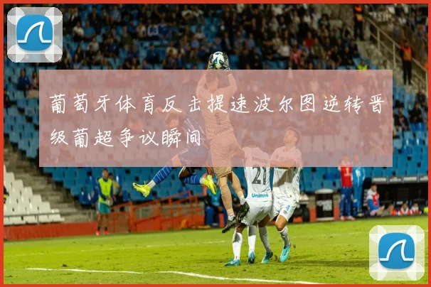 葡萄牙体育反击提速波尔图逆转晋级葡超争议瞬间