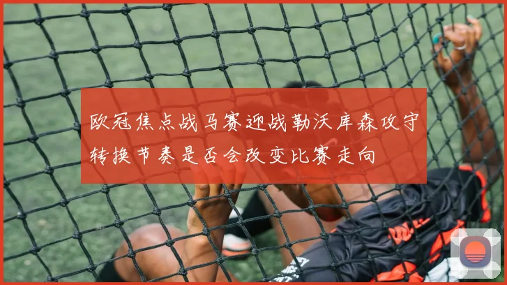 欧冠焦点战马赛迎战勒沃库森攻守转换节奏是否会改变比赛走向