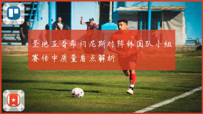 圣地亚哥希门尼斯对阵韩国队小组赛传中质量看点解析