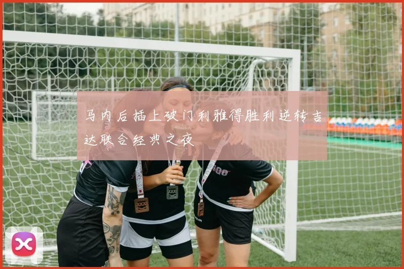马内后插上破门利雅得胜利逆转吉达联合经典之夜