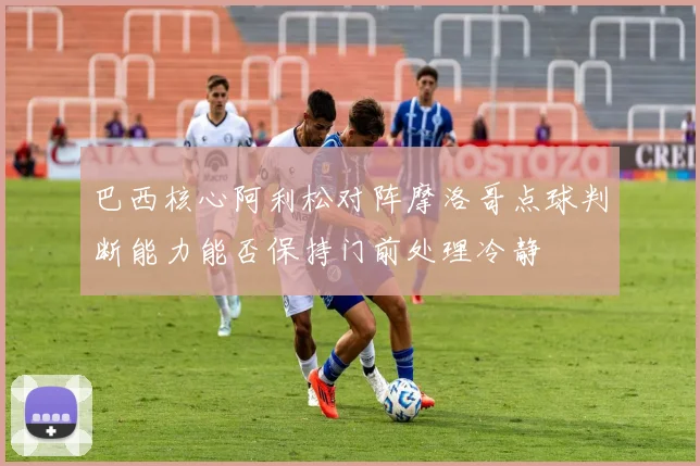 巴西核心阿利松对阵摩洛哥点球判断能力能否保持门前处理冷静