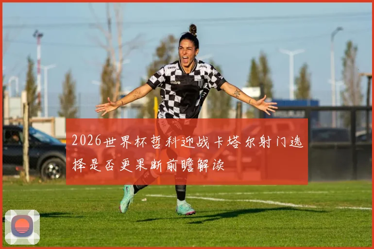 2026世界杯哲科迎战卡塔尔射门选择是否更果断前瞻解读