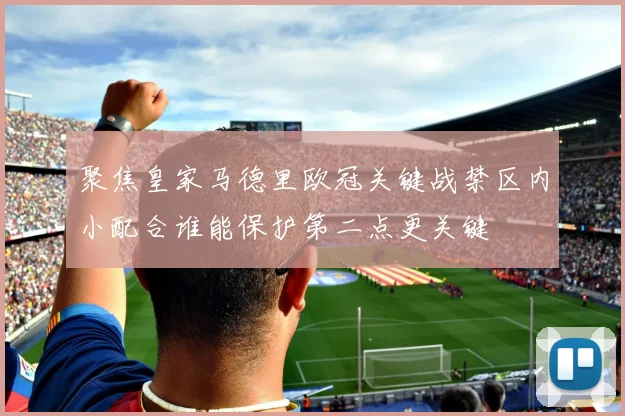 聚焦皇家马德里欧冠关键战禁区内小配合谁能保护第二点更关键