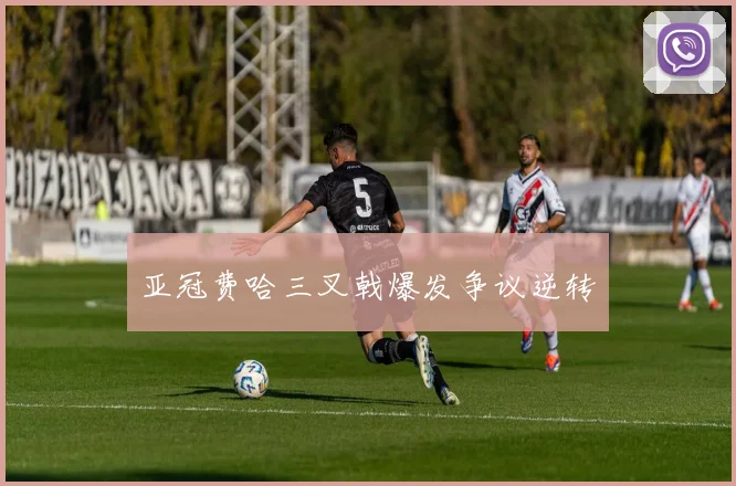 亚冠费哈三叉戟爆发争议逆转