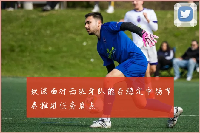 坎诺面对西班牙队能否稳定中场节奏推进任务看点