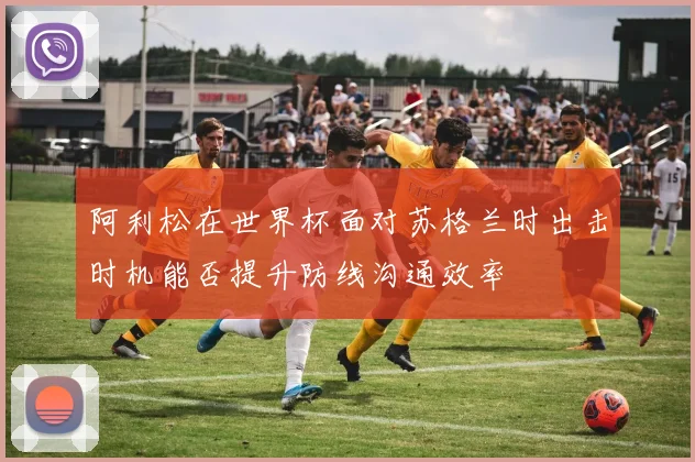 阿利松在世界杯面对苏格兰时出击时机能否提升防线沟通效率