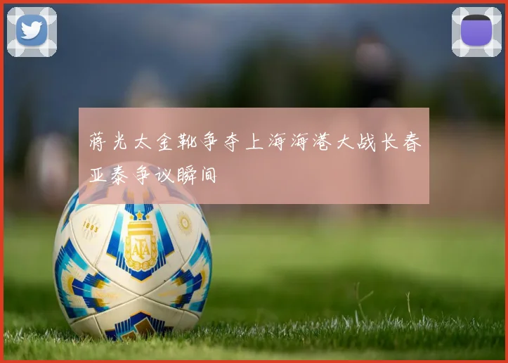 蒋光太金靴争夺上海海港大战长春亚泰争议瞬间