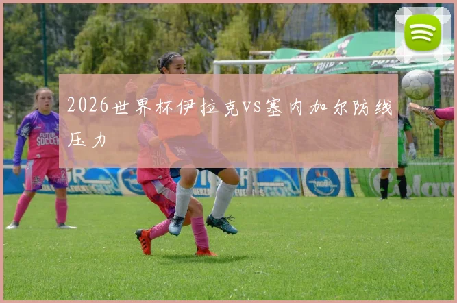 2026世界杯伊拉克vs塞内加尔防线压力